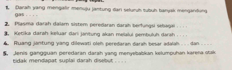 tepat. 
1. Darah yang mengalir menuju jantung dari seluruh tubuh banyak mengandung 
gas . . . . 
2. Plasma darah dalam sistem peredaran darah berfungsi sebagai . . . . 
3. Ketika darah keluar dari jantung akan melalui pembuluh darah . . . . 
4. Ruang jantung yang dilewati oleh peredaran darah besar adalah . . . dan . . . . 
5. Jenis gangguan peredaran darah yang menyebabkan kelumpuhan karena otak 
tidak mendapat suplai darah disebut . . . .