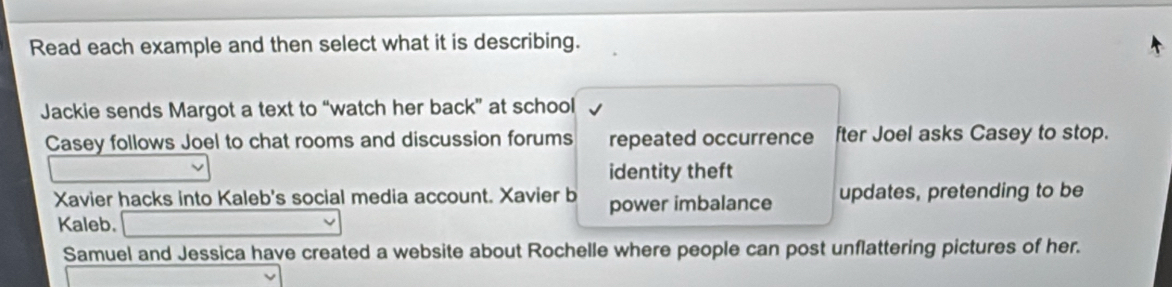 Read each example and then select what it is describing. 
Jackie sends Margot a text to “watch her back” at school 
Casey follows Joel to chat rooms and discussion forums repeated occurrence fter Joel asks Casey to stop. 
identity theft 
Xavier hacks into Kaleb's social media account. Xavier b power imbalance updates, pretending to be 
Kaleb. 
Samuel and Jessica have created a website about Rochelle where people can post unflattering pictures of her.