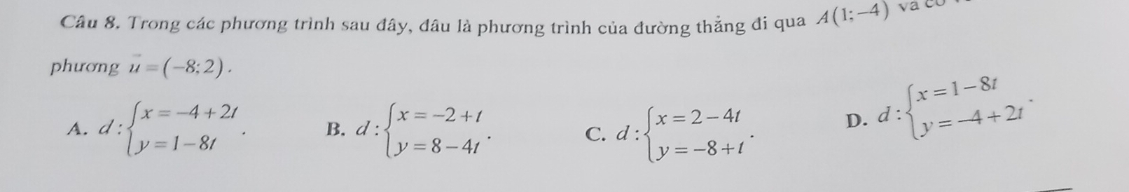 Trong các phương trình sau đây, đâu là phương trình của đường thẳng đi qua A(1;-4)
phương u=(-8;2).
A. d:beginarrayl x=-4+2t y=1-8tendarray.. B. d:beginarrayl x=-2+t y=8-4tendarray.. d:beginarrayl x=2-4t y=-8+tendarray.. 
C.
D. d:beginarrayl x=1-8t y=-4+2tendarray..