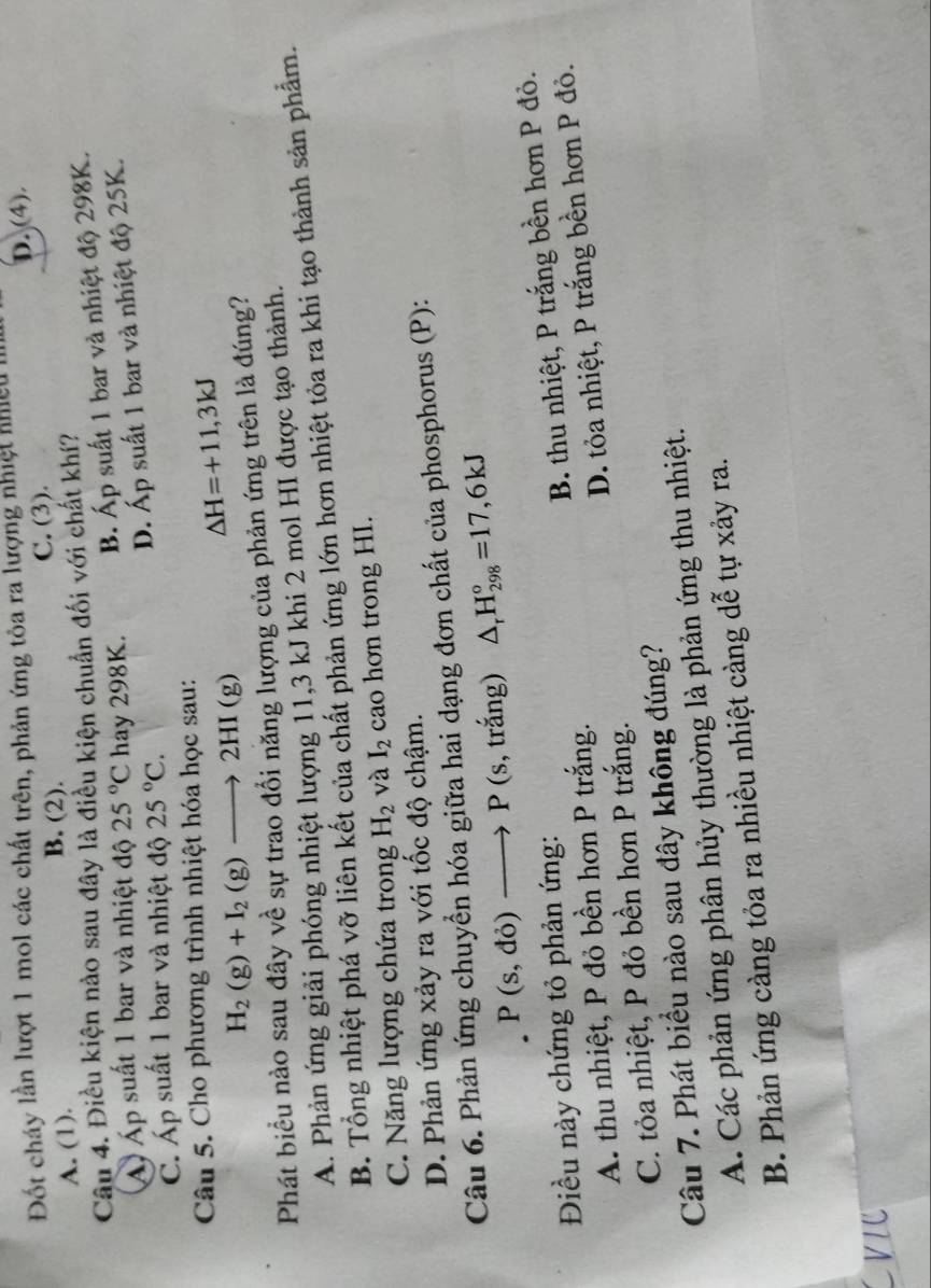 Đốt cháy lần lượt 1 mol các chất trên, phản ứng tôa ra lượng nhiệt nhiệu  l
A. (1). B. (2). C. (3). D. (4).
Câu 4. Điều kiện nào sau đây là điều kiện chuẩn đối với chất khí?
Á Áp suất 1 bar và nhiệt độ 25°C hay 298K. B. Áp suất 1 bar và nhiệt độ 298K.
D. Áp suất 1 bar và nhiệt độ 25K.
C. Áp suất 1 bar và nhiệt độ 25°C.
Câu 5. Cho phương trình nhiệt hóa học sau:
△ H=+11,3kJ
H_2(g)+I_2(g)to 2HI(g)
Phát biểu nào sau đây về sự trao đổi năng lượng của phản ứng trên là đúng?
A. Phản ứng giải phóng nhiệt lượng 11,3 kJ khi 2 mol HI được tạo thành.
B. Tổng nhiệt phá vỡ liên kết của chất phản ứng lớn hơn nhiệt tỏa ra khi tạo thành sản phẩm.
C. Năng lượng chứa trong H_2 và I_2 cao hơn trong HI.
D. Phản ứng xảy ra với tốc độ chậm.
Câu 6. Phản ứng chuyển hóa giữa hai dạng đơn chất của phosphorus (P):
P(s,do)to P( (s, trắng) △ _rH_(298)°=17,6kJ
Điều này chứng tỏ phản ứng:
A. thu nhiệt, P đỏ bền hơn P trắng. B. thu nhiệt, P trắng bền hơn P đỏ.
C. tỏa nhiệt, P đỏ bền hơn P trắng. D. tỏa nhiệt, P trắng bền hơn P đỏ.
Câu 7. Phát biểu nào sau đây không đúng?
A. Các phản ứng phân hủy thường là phản ứng thu nhiệt.
B. Phản ứng càng tỏa ra nhiều nhiệt càng dễ tự xảy ra.