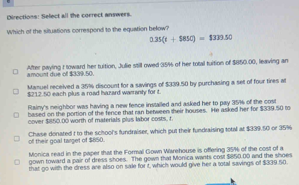 Directions: Select all the correct answers.
Which of the situations correspond to the equation below?
0.35(t+$850)=$339.50
After paying t toward her tuition, Julie still owed 35% of her total tuition of $850.00, leaving an
amount due of $339.50.
Manuel received a 35% discount for a savings of $339.50 by purchasing a set of four tires at
$212.50 each plus a road hazard warranty for t.
Rainy's neighbor was having a new fence installed and asked her to pay 35% of the cost
based on the portion of the fence that ran between their houses. He asked her for $339.50 to
cover $850.00 worth of materials plus labor costs, t.
Chase donated t to the school's fundraiser, which put their fundraising total at $339.50 or 35%
of their goal target of $850.
Monica read in the paper that the Formal Gown Warehouse is offering 35% of the cost of a
gown toward a pair of dress shoes. The gown that Monica wants cost $850.00 and the shoes
that go with the dress are also on sale for r, which would give her a total savings of $339.50.