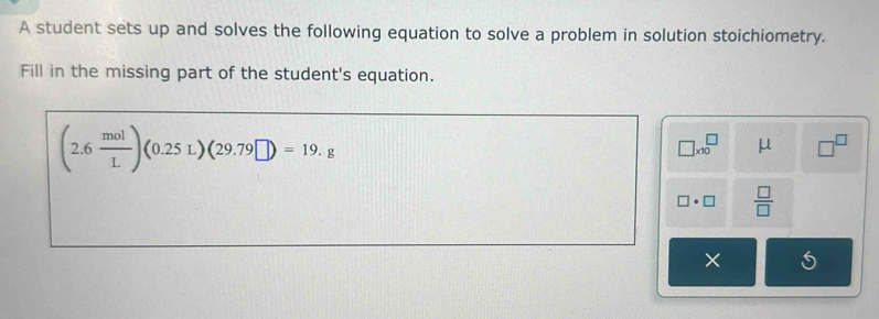 A student sets up and solves the following equation to solve a problem in solution stoichiometry. 
Fill in the missing part of the student's equation.
(2.6 mol/L )(0.25L)(29.79□ )=19.g
□ * 10^(□) μ □^(□)
□ · □  □ /□  
×