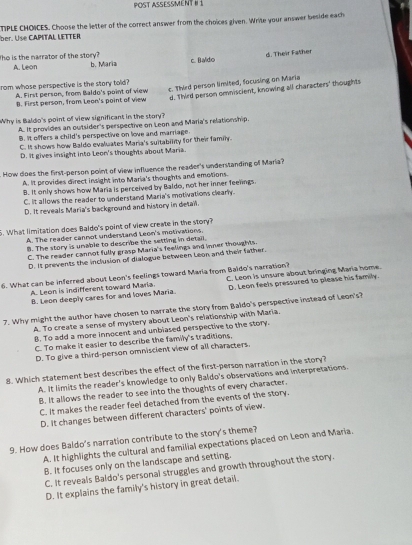 POST ASSESSMENT I 1
ber. Use CAPITAL LETTER TIPLE CHOICES. Choose the letter of the correct answer from the choices given. Wrile your answer beside each
The is the narrator of the story? b. Maria
c. Baldo d. Their Father
A. Leon
rom whose perspective is the story told?
A. First person, from Baldo's point of view c. Third person limited, focusing on Maria
8. First person, from Leon's point of view d. Third person omniscient, knowing all characters' thoughts
Why is Baldo's point of view significant in the story?
A. It provides an outsider's perspective on Leon and Maria's relationship.
B. It offers a child's perspective on love and marriage
C. It shows how Baldo evaluates Maria's suitability for their family.
D. It gives insight into Leon's thoughts about Maria.
. How does the first-person point of view influence the reader's understanding of Maria?
A. It provides direct insight into Maria's thoughts and emotions.
B. It only shows how Maria is perceived by Baldo, not her inner feelings.
C. it allows the reader to understand Maria's motivations clearly.
D. It reveals Maria's background and history in detail.
5. What limitation does Baldo's point of view create in the story?
A. The reader cannot undersland Leon's motivations.. The story is unable to describe the setting in detail.
C. The reader cannot fully grasp Maria's feelings and inner thoughts.
D. It prevents the inclusion of dialogue between Leon and their father.
6. What can be inferred about Leon's feelings toward Maria from Baido's narration? C. Leon is unsure about bringing Maria home.
A. Leon is indifferent toward Maria. D. Leon feels pressured to please his family.
B. Leon deeply cares for and loves Maria.
7. Why might the author have chosen to narrate the story from Baldo's perspective instead of Leon's?
A. To create a sense of mystery about Leon's relationship with Maria.
B. To add a more innocent and unbiased perspective to the story.
C. To make it easier to describe the family's traditions.
D. To give a third-person omniscient view of all characters
8. Which statement best describes the effect of the first-person narration in the story?
A. It limits the reader's knowledge to only Baldo's observations and interpretations.
B. It allows the reader to see into the thoughts of every character.
C. It makes the reader feel detached from the events of the story.
D. It changes between different characters' points of view.
9. How does Baldo's narration contribute to the story's theme?
A. It highlights the cultural and familial expectations placed on Leon and Maria.
B. It focuses only on the landscape and setting.
C. It reveals Baldo's personal struggles and growth throughout the story.
D. It explains the family's history in great detail.