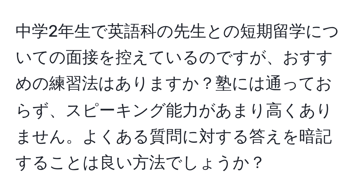 中学2年生で英語科の先生との短期留学についての面接を控えているのですが、おすすめの練習法はありますか？塾には通っておらず、スピーキング能力があまり高くありません。よくある質問に対する答えを暗記することは良い方法でしょうか？