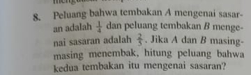 Peluang bahwa tembakan A mengenai sasar- 
an adalah  1/4  dan peluang tembakan B menge- 
nai sasaran adalah  2/5 . Jika A dan B masing- 
masing menembak, hitung peluang bahwa 
kedua tembakan itu mengenai sasaran?