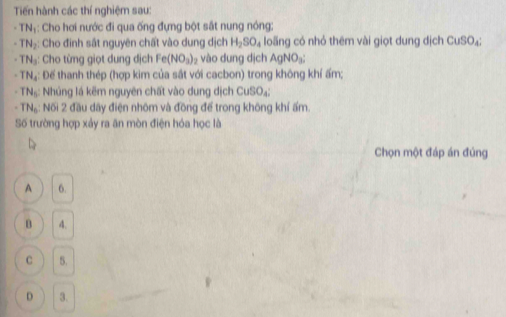 Tiến hành các thí nghiệm sau:
TN_1 : Cho hơi nước đi qua ống đựng bột sắt nung nóng;
TN_2 : Cho đinh sắt nguyên chất vào dung dịch H_2SO_4 loãng có nhỏ thêm vài giọt dung dịch CuSO_4 :
TN_3 : Cho từng giọt dung dịch Fe(NO_3)_2 vào dung dịch AgNO_3;
TN_4 : Để thanh thép (hợp kim của sắt với cacbon) trong không khí ấm;
TN_6 : Nhúng lá kẽm nguyên chất vào dung dịch CuSO_4;
TN_6 5: Nối 2 đầu dãy điện nhôm và đồng để trong không khí ấm.
Số trường hợp xảy ra ăn mòn điện hóa học là
Chọn một đáp án đúng
A 6.
B 4.
C 5.
D 3.