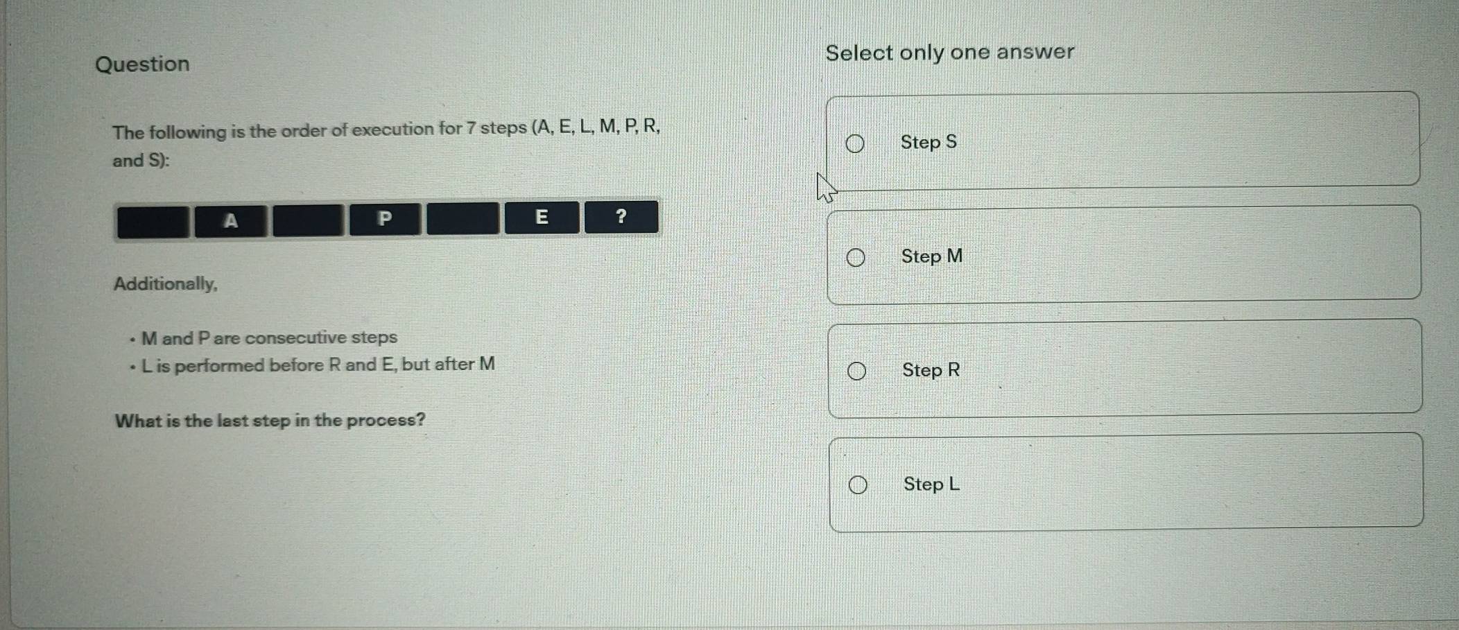 Question
Select only one answer
The following is the order of execution for 7 steps (A, E, L, M, P, R,
and S): Step S
A
P
E ?
Step M
Additionally,
• M and P are consecutive steps
• L is performed before R and E, but after M Step R
What is the last step in the process?
Step L