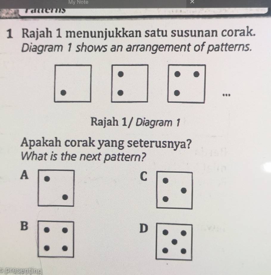 My Note 
1 Rajah 1 menunjukkan satu susunan corak. 
Diagram 1 shows an arrangement of patterns. 
. 
Rajah 1/ Diagram 1 
Apakah corak yang seterusnya? 
What is the next pattern? 
A 
C 
B 
D 
s presenting