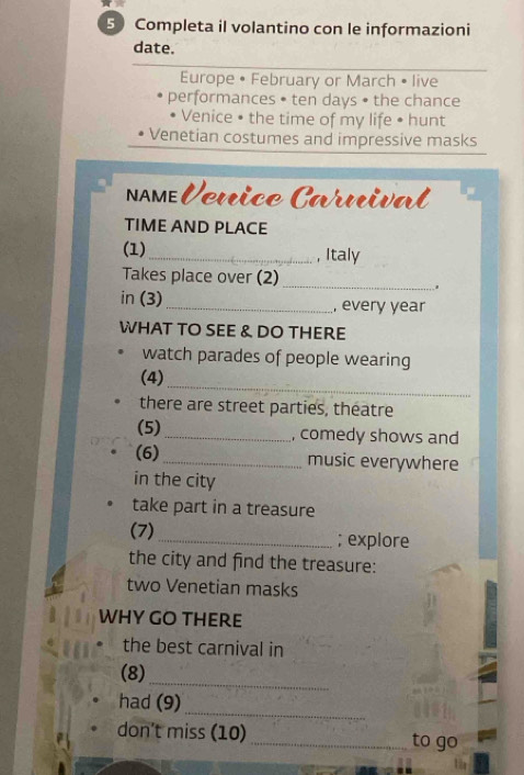 Completa il volantino con le informazioni 
date. 
Europe • February or March • live 
performances • ten days • the chance 
Venice • the time of my life • hunt 
Venetian costumes and impressive masks 
nmeVœnice Caruival 
TIME AND PLACE 
(1)_ , Italy 
_ 
Takes place over (2) 
in (3) _, every year 
WHAT TO SEE & DO THERE 
watch parades of people wearing 
_ 
(4) 
there are street parties, theatre 
(5)_ , comedy shows and 
(6)_ music everywhere 
in the city 
take part in a treasure 
(7) _; explore 
the city and find the treasure: 
two Venetian masks 
WHY GO THERE 
the best carnival in 
(8) 
_ 
_ 
had (9) 
don’t miss (10) _to go
