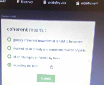 Learn Dictienary Vocabulary Lists VocabTrainer''
(anton16 of d
coherent means :
grossly irreverent toward what is held to be sacred
marked by an orderly and consistent relation of parts
of or relating to or formed by trees
expecting the best
Submit