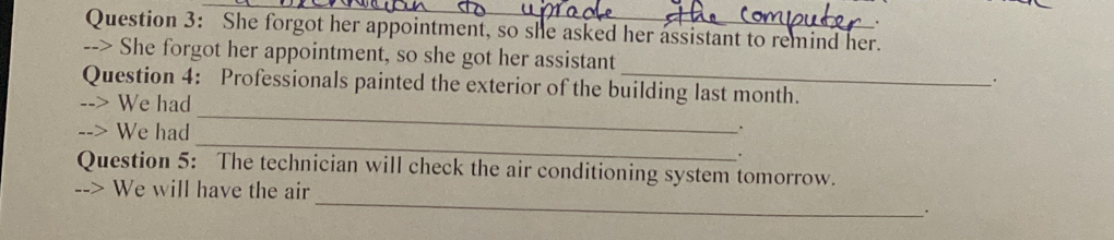 She forgot her appointment, so she asked her assistant to remind her. 
--> She forgot her appointment, so she got her assistant 
_ 
Question 4: Professionals painted the exterior of the building last month. 
We had 
. 
We had_ . 
Question 5: The technician will check the air conditioning system tomorrow. 
_ 
--> We will have the air