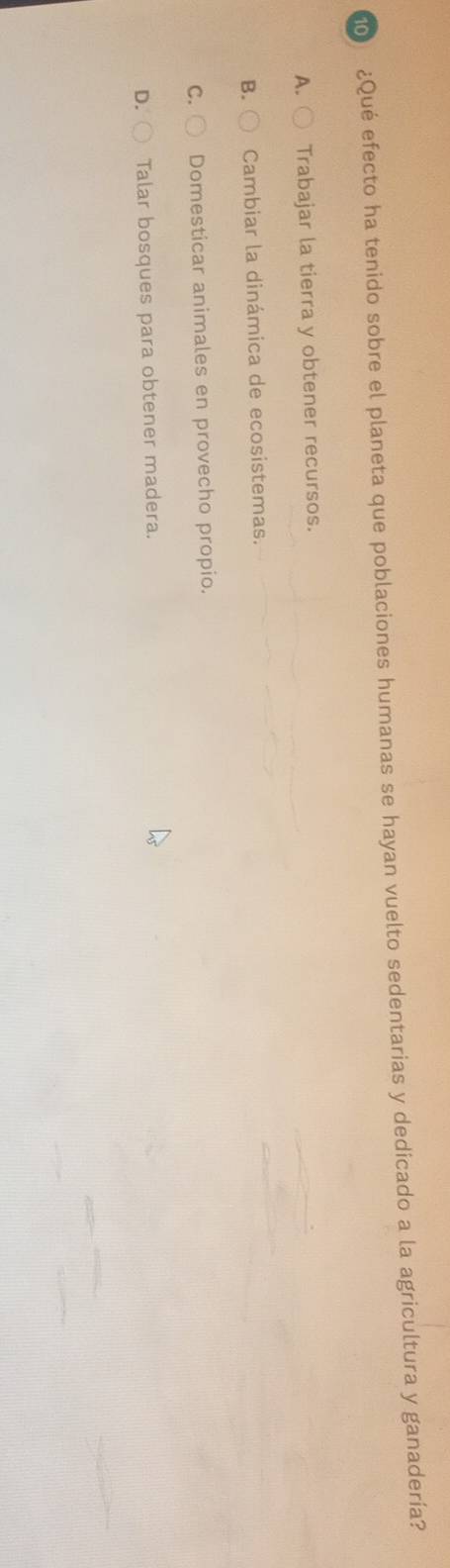 ¿Qué efecto ha tenido sobre el planeta que poblaciones humanas se hayan vuelto sedentarias y dedicado a la agricultura y ganadería?
A. Trabajar la tierra y obtener recursos.
B. Cambiar la dinámica de ecosistemas.
C. Domesticar animales en provecho propio.
D. Talar bosques para obtener madera.