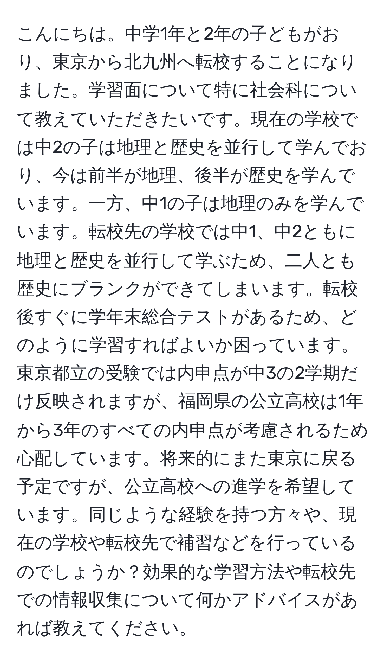 こんにちは。中学1年と2年の子どもがおり、東京から北九州へ転校することになりました。学習面について特に社会科について教えていただきたいです。現在の学校では中2の子は地理と歴史を並行して学んでおり、今は前半が地理、後半が歴史を学んでいます。一方、中1の子は地理のみを学んでいます。転校先の学校では中1、中2ともに地理と歴史を並行して学ぶため、二人とも歴史にブランクができてしまいます。転校後すぐに学年末総合テストがあるため、どのように学習すればよいか困っています。東京都立の受験では内申点が中3の2学期だけ反映されますが、福岡県の公立高校は1年から3年のすべての内申点が考慮されるため心配しています。将来的にまた東京に戻る予定ですが、公立高校への進学を希望しています。同じような経験を持つ方々や、現在の学校や転校先で補習などを行っているのでしょうか？効果的な学習方法や転校先での情報収集について何かアドバイスがあれば教えてください。