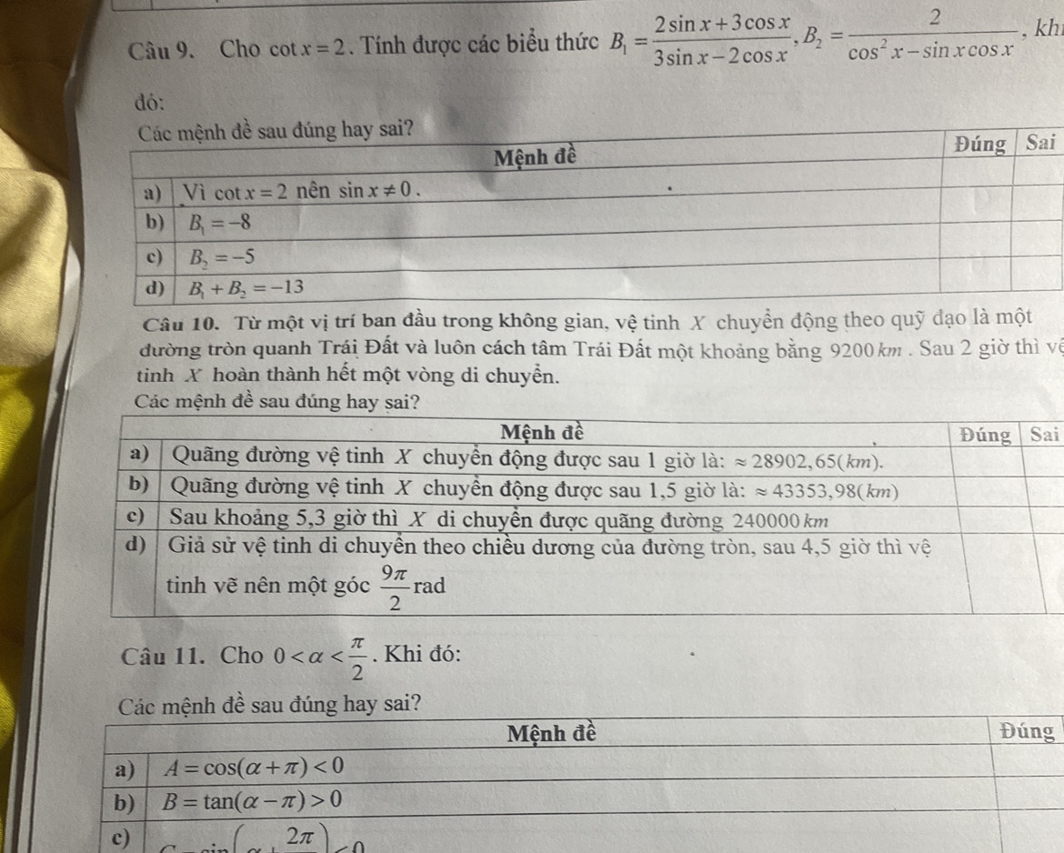 Cho cot x=2. Tính được các biểu thức B_1= (2sin x+3cos x)/3sin x-2cos x ,B_2= 2/cos^2x-sin xcos x  , kh
đó:
i
Câu 10. Từ một vị trí ban đầu trong không gian, vệ tinh X chuyển động theo quỹ đạo là một
đường tròn quanh Trái Đất và luôn cách tâm Trái Đất một khoảng bằng 9200 km . Sau 2 giờ thì về
tinh X hoàn thành hết một vòng di chuyển.
i
Câu 11. Cho 0 . Khi đó:
Các mệnh đề sau đúng hay sai?