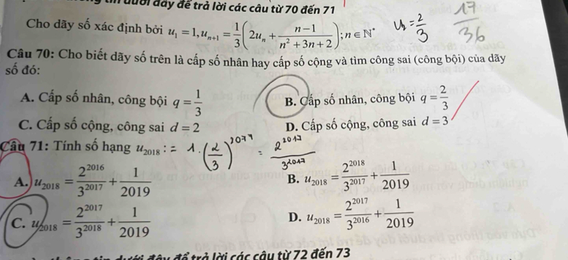 un đưới đây để trả lời các câu từ 70 đến 71
Cho dãy số xác định bởi u_1=1, u_n+1= 1/3 (2u_n+ (n-1)/n^2+3n+2 ); n∈ N^*
Câu 70: Cho biết dãy số trên là cấp số nhân hay cấp số cộng và tìm công sai (công bội) của dãy
số đó:
A. Cấp số nhân, công bội q= 1/3  B. Cấp số nhân, công bội q= 2/3 
C. Cấp số cộng, công sai d=2 D. Cấp số cộng, công sai d=3
Câu 71: Tính số hạng u_2018
A. u_2018= 2^(2016)/3^(2017) + 1/2019  B. u_2018= 2^(2018)/3^(2017) + 1/2019 
C. u/_2018= 2^(2017)/3^(2018) + 1/2019  D. u_2018= 2^(2017)/3^(2016) + 1/2019 
ày đổ trả lời các câu từ 72 đến 73