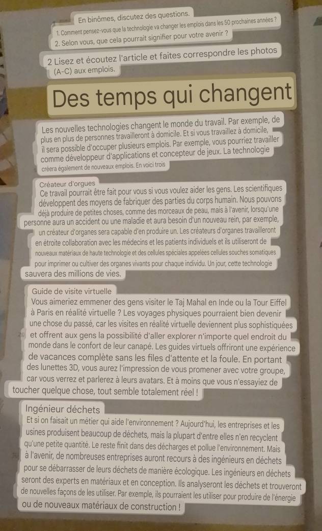 En binômes, discutez des questions.
1. Comment pensez-vous que la technologie va changer les emplois dans les 50 prochaines années ?
2. Selon vous, que cela pourrait signifier pour votre avenir ?
2 Lisez et écoutez l'article et faites correspondre les photos
(A-C) aux emplois.
Des temps qui changent
Les nouvelles technologies changent le monde du travail. Par exemple, de
plus en plus de personnes travailleront à domicile. Et si vous travaillez à domicile,
il sera possible d'occuper plusieurs emplois. Par exemple, vous pourriez travailler
comme développeur d'applications et concepteur de jeux. La technologie
créera également de nouveaux emplois. En voici trois
Créateur d'orgues
Ce travail pourrait être fait pour vous si vous voulez aider les gens. Les scientifiques
développent des moyens de fabriquer des parties du corps humain. Nous pouvons
déjà produire de petites choses, comme des morceaux de peau, mais à l'avenir, lorsqu'une
personne aura un accident ou une maladie et aura besoin d'un nouveau rein, par exemple,
un créateur d'organes sera capable d'en produire un. Les créateurs d'organes travailleront
en étroite collaboration avec les médecins et les patients individuels et ils utiliseront de
nouveaux matériaux de haute technologie et des cellules spéciales appelées cellules souches somatiques
pour imprimer ou cultiver des organes vivants pour chaque individu. Un jour, cette technologie
sauvera des millions de vies.
Guide de visite virtuelle
Vous aimeriez emmener des gens visiter le Taj Mahal en Inde ou la Tour Eiffel
à Paris en réalité virtuelle ? Les voyages physiques pourraient bien devenir
une chose du passé, car les visites en réalité virtuelle deviennent plus sophistiquées
et offrent aux gens la possibilité d'aller explorer n'importe quel endroit du
monde dans le confort de leur canapé. Les guides virtuels offriront une expérience
de vacances complète sans les files d'attente et la foule. En portant
des lunettes 3D, vous aurez l'impression de vous promener avec votre groupe,
car vous verrez et parlerez à leurs avatars. Et à moins que vous n'essayiez de
toucher quelque chose, tout semble totalement réel !
Ingénieur déchets
Et si on faisait un métier qui aide l'environnement ? Aujourd'hui, les entreprises et les
usines produisent beaucoup de déchets, mais la plupart d'entre elles n'en recyclent
qu'une petite quantité. Le reste finit dans des décharges et pollue l'environnement. Mais
à l'avenir, de nombreuses entreprises auront recours à des ingénieurs en déchets
pour se débarrasser de leurs déchets de manière écologique. Les ingénieurs en déchets
seront des experts en matériaux et en conception. Ils analyseront les déchets et trouveront
de nouvelles façons de les utiliser. Par exemple, ils pourraient les utiliser pour produire de l'énergie
ou de nouveaux matériaux de construction !