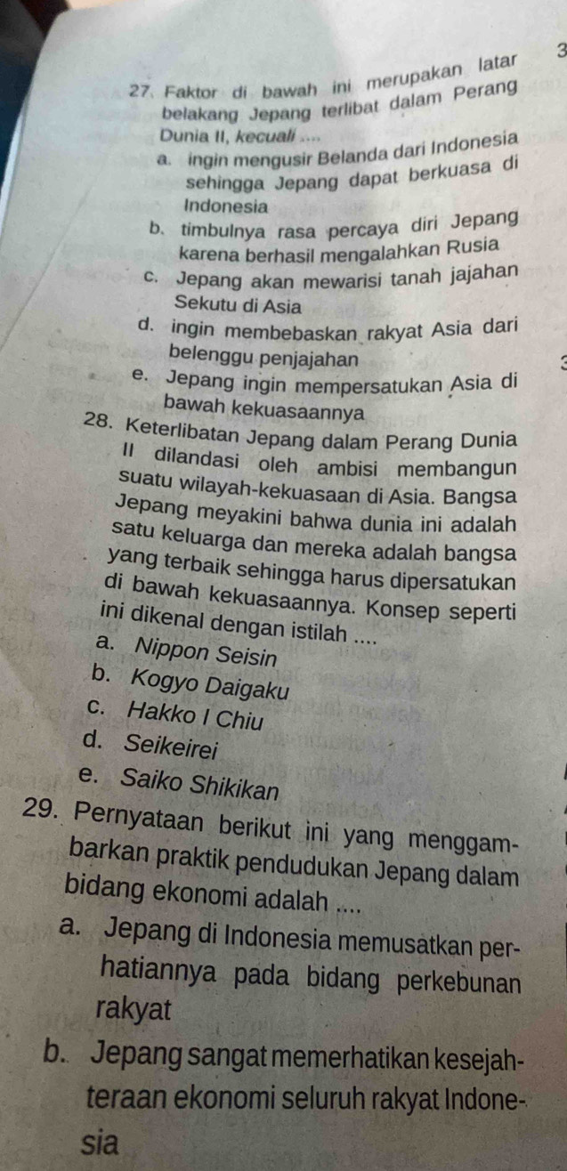 Faktor di bawah ini merupakan latar 3
belakang Jepang terlibat dalam Perang
Dunia II, kecuali ....
a. ingin mengusir Belanda dari Indonesia
sehingga Jepang dapat berkuasa di
Indonesia
b. timbulnya rasa percaya diri Jepang
karena berhasil mengalahkan Rusia
c. Jepang akan mewarisi tanah jajahan
Sekutu di Asia
d. ingin membebaskan rakyat Asia dari
belenggu penjajahan
e. Jepang ingin mempersatukan Asia di
bawah kekuasaannya
28. Keterlibatan Jepang dalam Perang Dunia
II dilandasi oleh ambisi membangun
suatu wilayah-kekuasaan di Asia. Bangsa
Jepang meyakini bahwa dunia ini adalah
satu keluarga dan mereka adalah bangsa
yang terbaik sehingga harus dipersatukan
di bawah kekuasaannya. Konsep seperti
ini dikenal dengan istilah ....
a. Nippon Seisin
b. Kogyo Daigaku
c. Hakko I Chiu
d. Seikeirei
e. Saiko Shikikan
29. Pernyataan berikut ini yang menggam-
barkan praktik pendudukan Jepang dalam
bidang ekonomi adalah ....
a. Jepang di Indonesia memusatkan per-
hatiannya pada bidang perkebunan 
rakyat
b. Jepang sangat memerhatikan kesejah-
teraan ekonomi seluruh rakyat Indone-
sia