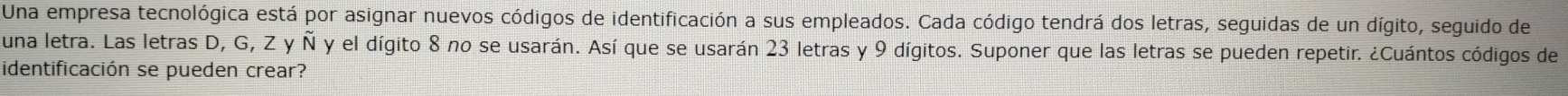 Una empresa tecnológica está por asignar nuevos códigos de identificación a sus empleados. Cada código tendrá dos letras, seguidas de un dígito, seguido de 
una letra. Las letras D, G, Z y Ñ y el dígito 8 no se usarán. Así que se usarán 23 letras y 9 dígitos. Suponer que las letras se pueden repetir. ¿Cuántos códigos de 
identificación se pueden crear?