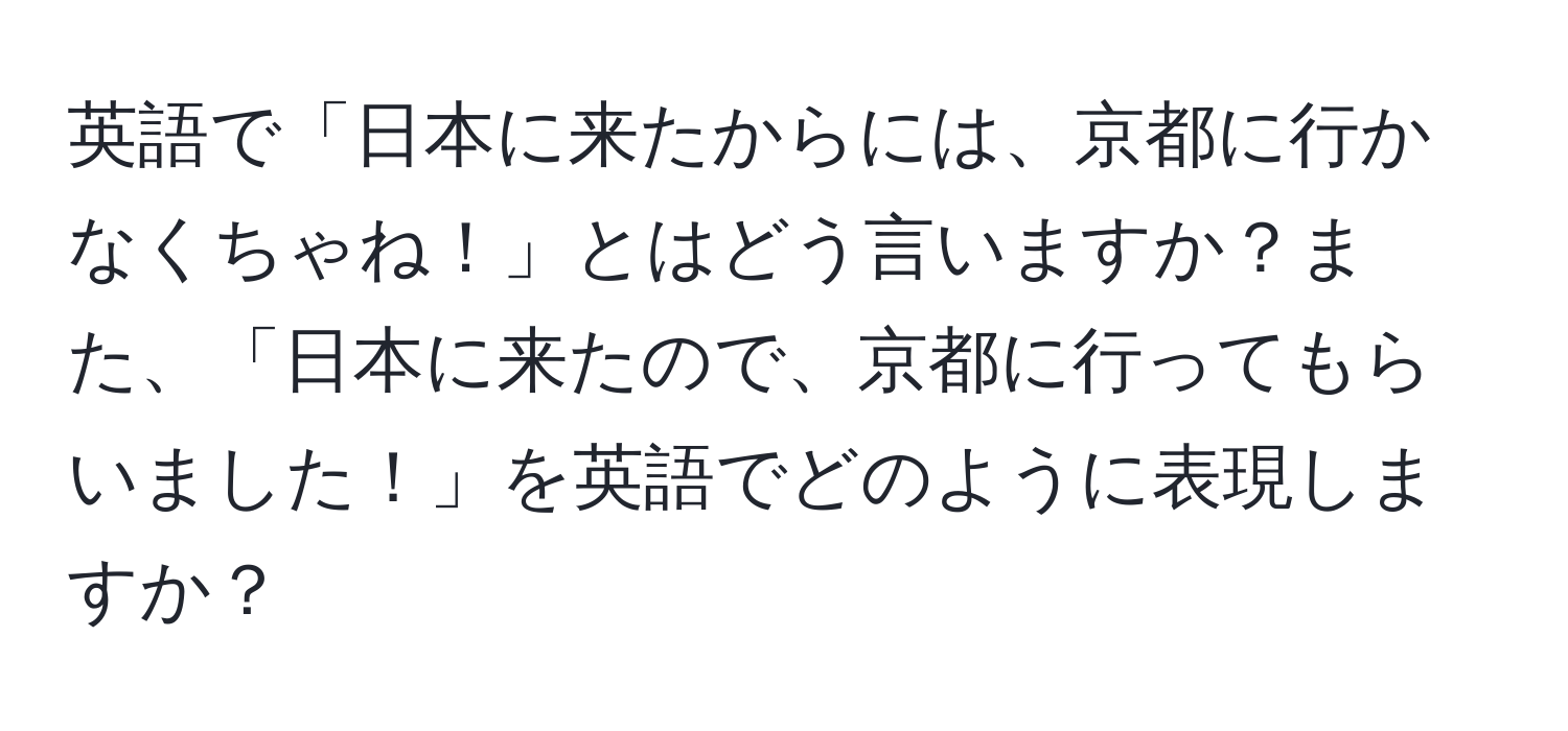 英語で「日本に来たからには、京都に行かなくちゃね！」とはどう言いますか？また、「日本に来たので、京都に行ってもらいました！」を英語でどのように表現しますか？