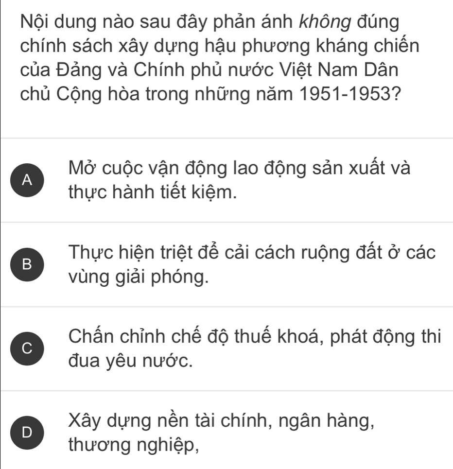 Nội dung nào sau đây phản ánh không đúng
chính sách xây dựng hậu phương kháng chiến
của Đảng và Chính phủ nước Việt Nam Dân
chủ Cộng hòa trong những năm 1951-1953?
A
Mở cuộc vận động lao động sản xuất và
thực hành tiết kiệm.
Thực hiện triệt để cải cách ruộng đất ở các
B
vùng giải phóng.
C
Chấn chỉnh chế độ thuế khoá, phát động thi
đua yêu nước.
D
Xây dựng nền tài chính, ngân hàng,
thương nghiệp,