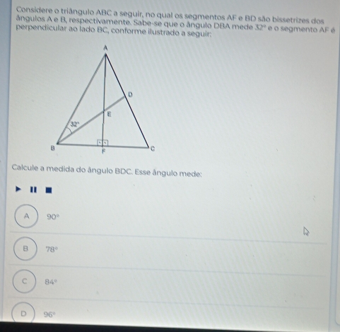 Considere o triângulo ABC a seguir, no qual os segmentos AF e BD são bissetrizes dos
ángulos A e B, respectivamente. Sabe-se que o ângulo DBA mede 32°
perpendicular ao lado BC, conforme ilustrado a seguir:  é o segmento AF é
Calcule a medida do ângulo BDC. Esse ângulo mede:
"
A 90°
B 78°
C 84°
D 96°