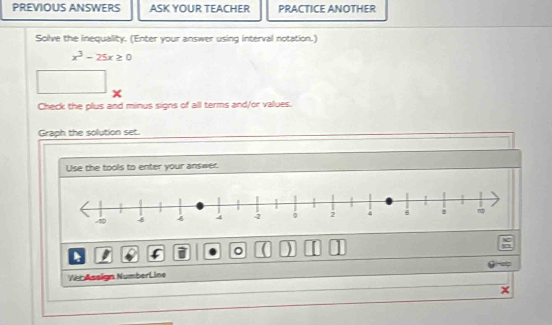 PREVIOUS ANSWERS ASK YOUR TEACHER PRACTICE ANOTHER 
Solve the inequality. (Enter your answer using interval notation.)
x^3-25x≥ 0
Check the plus and minus signs of all terms and/or values. 
Graph the solution set. 
Use the tools to enter your answer. 
。 ( ) 
Veb Assign NumberLine