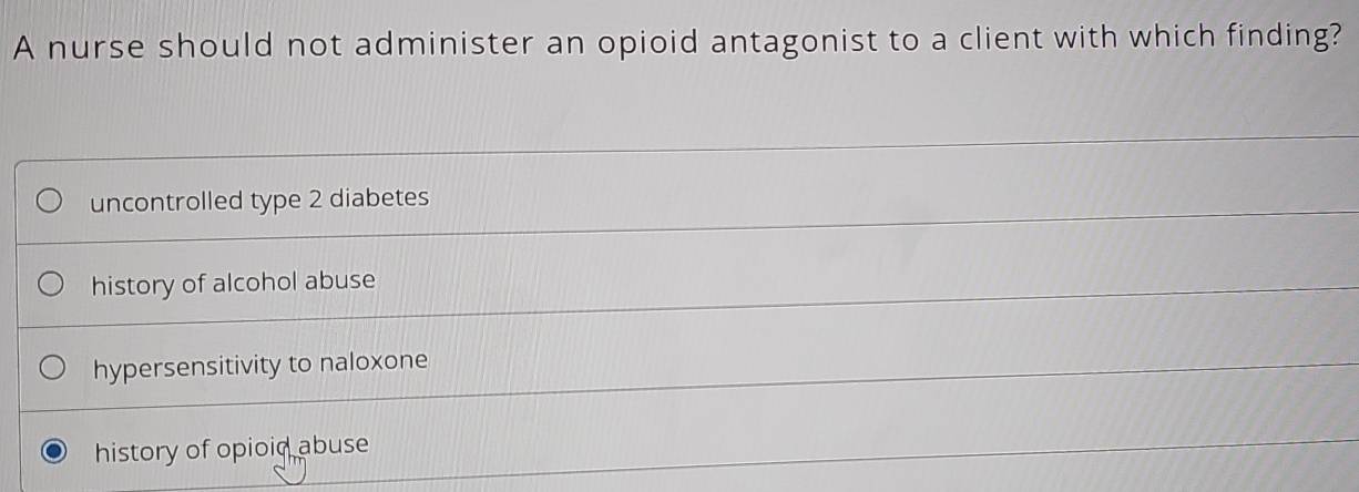 A nurse should not administer an opioid antagonist to a client with which finding?
uncontrolled type 2 diabetes
history of alcohol abuse
hypersensitivity to naloxone
history of opioid abuse