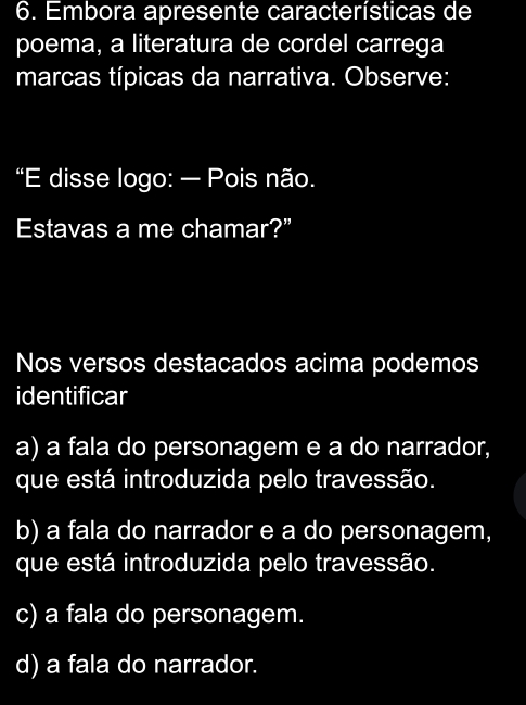 Embora apresente características de
poema, a literatura de cordel carrega
marcas típicas da narrativa. Observe:
“E disse logo: — Pois não.
Estavas a me chamar?”
Nos versos destacados acima podemos
identificar
a) a fala do personagem e a do narrador,
que está introduzida pelo travessão.
b) a fala do narrador e a do personagem,
que está introduzida pelo travessão.
c) a fala do personagem.
d) a fala do narrador.