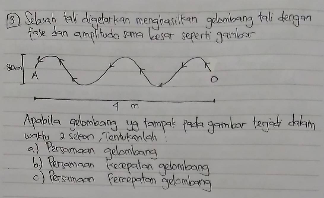 ③ Selbvah tell digetarkan menghasilkan gelombang fal fengan 
fase dan amplitodo sama besar seperh gamber 
Apabila gelombang yg tampark parda gambar tegat dalan 
wath 2 seton, Tonbkanlah: 
a) Persamcan gelombang 
() Persamaan Recepatan gelombang 
() Persamaon Percepatan gelombarg