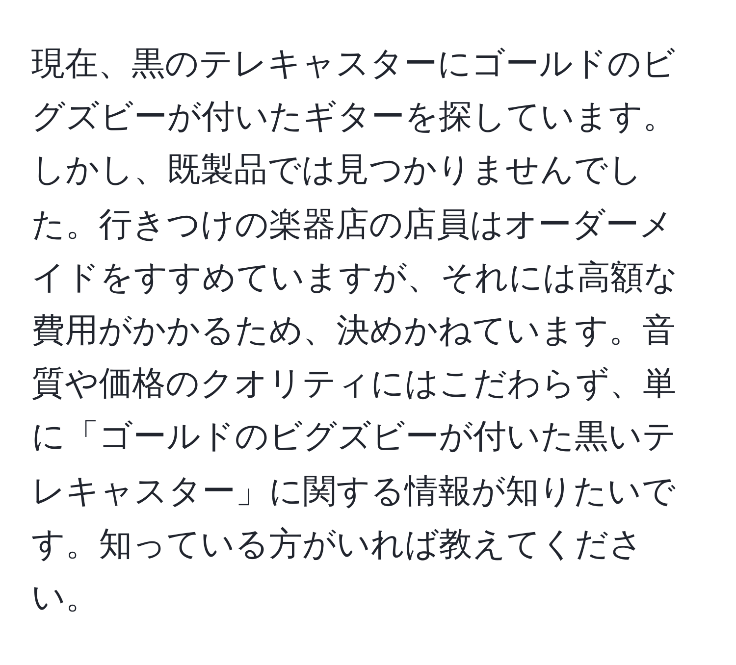 現在、黒のテレキャスターにゴールドのビグズビーが付いたギターを探しています。しかし、既製品では見つかりませんでした。行きつけの楽器店の店員はオーダーメイドをすすめていますが、それには高額な費用がかかるため、決めかねています。音質や価格のクオリティにはこだわらず、単に「ゴールドのビグズビーが付いた黒いテレキャスター」に関する情報が知りたいです。知っている方がいれば教えてください。