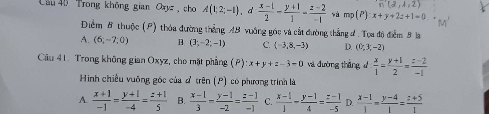 ,lambda ,2)
Cau 40. Trong không gian Oxyz , cho A(1;2;-1), d: (x-1)/2 = (y+1)/1 = (z-2)/-1  và mp(P):x+y+2z+1=0
Điểm B thuộc (P) thỏa đường thẳng AB vuông góc và cắt đường thẳng đ . Tọa độ điểm B là
A. (6;-7;0)
B. (3;-2;-1) C. (-3;8;-3) D. (0;3;-2)
Câu 41. Trong không gian Oxyz, cho mặt phẳng (P): x+y+z-3=0 và đường thẳng 1: : x/1 = (y+1)/2 = (z-2)/-1 . 
Hình chiếu vuông góc của đ trên (P) có phương trình là
A.  (x+1)/-1 = (y+1)/-4 = (z+1)/5  B.  (x-1)/3 = (y-1)/-2 = (z-1)/-1  C.  (x-1)/1 = (y-1)/4 = (z-1)/-5  D.  (x-1)/1 = (y-4)/1 = (z+5)/1 