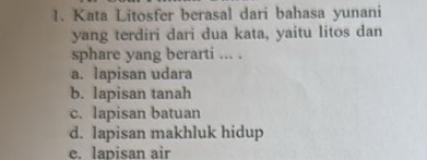 Kata Litosfer berasal dari bahasa yunani
yang terdiri dari dua kata, yaitu litos dan
sphare yang berarti ... .
a. lapisan udara
b. lapisan tanah
c. lapisan batuan
d. lapisan makhluk hidup
e. lapisan air