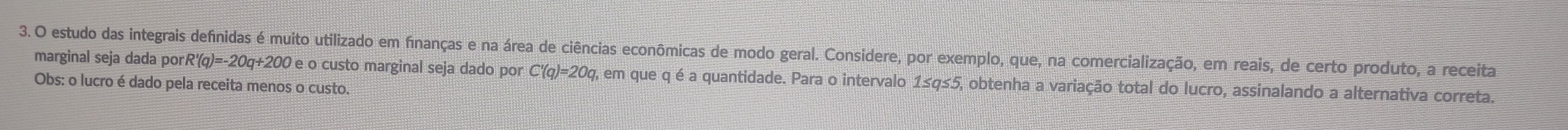 estudo das integrais definidas é muito utilizado em finanças e na área de ciências econômicas de modo geral. Considere, por exemplo, que, na comercialização, em reais, de certo produto, a receita 
marginal seja dada por R'(q)=-20q+200
Obs: o lucro é dado pela receita menos o custo. O e o custo marginal seja dado por C'(q)=20q, em que q é a quantidade. Para o intervalo 1≤q≤5, obtenha a variação total do lucro, assinalando a alternativa correta.