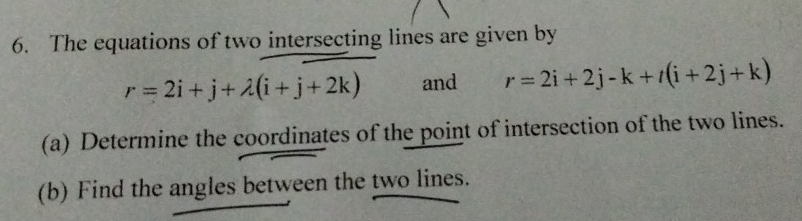 The equations of two intersecting lines are given by
r=2i+j+lambda (i+j+2k) and r=2i+2j-k+t(i+2j+k)
(a) Determine the coordinates of the point of intersection of the two lines. 
(b) Find the angles between the two lines.