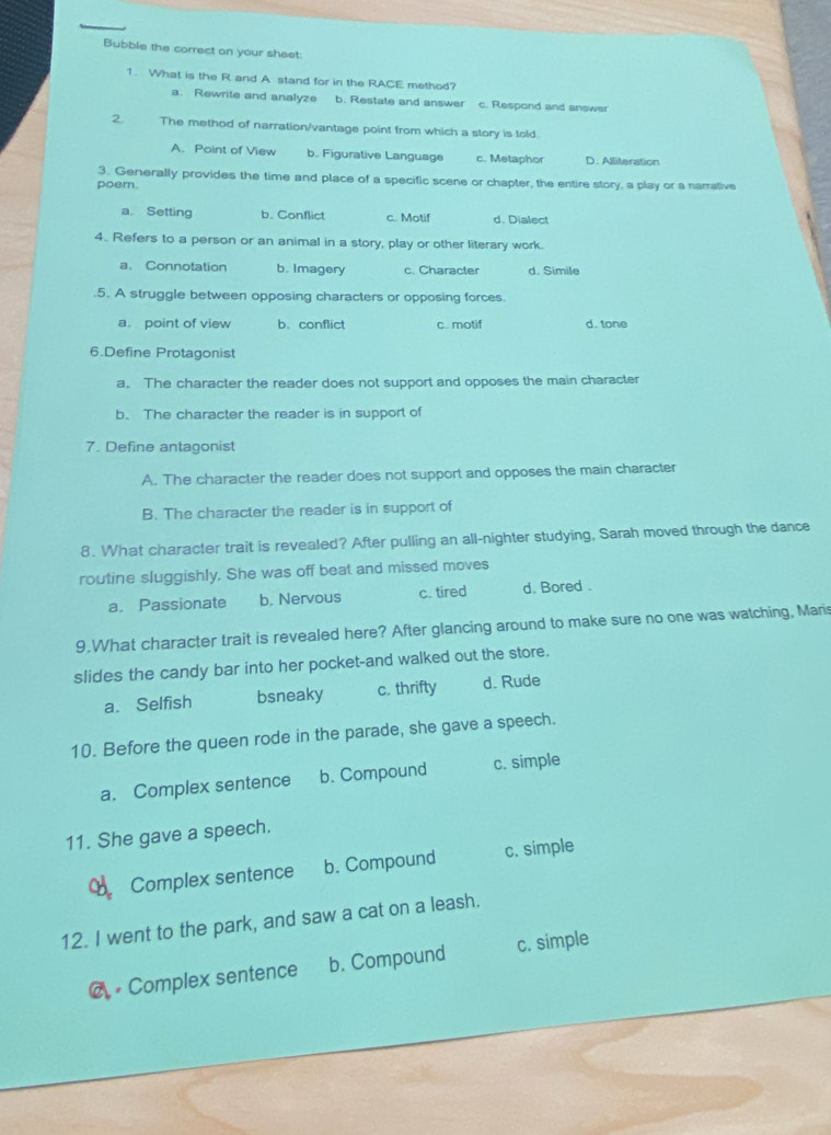 Bubble the correct on your sheet:
1. What is the R and A stand for in the RACE method?
a. Rewrite and analyze b. Restate and answer c. Respond and answer
2. The method of narration/vantage point from which a story is told
A. Point of View b. Figurative Language c. Metaphor D. Alliteration
3. Generally provides the time and place of a specific scene or chapter, the entire story, a play or a narrative
poem.
a Setting b. Conflict c. Motif d. Dialect
4. Refers to a person or an animal in a story, play or other literary work.
a. Connotation b. Imagery c. Character d. Simile
.5. A struggle between opposing characters or opposing forces.
a. point of view b. conflict c. motif d. tone
6.Define Protagonist
a. The character the reader does not support and opposes the main character
b. The character the reader is in support of
7. Define antagonist
A. The character the reader does not support and opposes the main character
B. The character the reader is in support of
8. What character trait is revealed? After pulling an all-nighter studying, Sarah moved through the dance
routine sluggishly. She was off beat and missed moves
a. Passionate b. Nervous c. tired d. Bored .
9.What character trait is revealed here? After glancing around to make sure no one was watching, Maris
slides the candy bar into her pocket-and walked out the store.
a. Selfish bsneaky c. thrifty d. Rude
10. Before the queen rode in the parade, she gave a speech.
a. Complex sentence b. Compound c. simple
11. She gave a speech.
Complex sentence b. Compound c. simple
12. I went to the park, and saw a cat on a leash.
@ • Complex sentence b. Compound c. simple