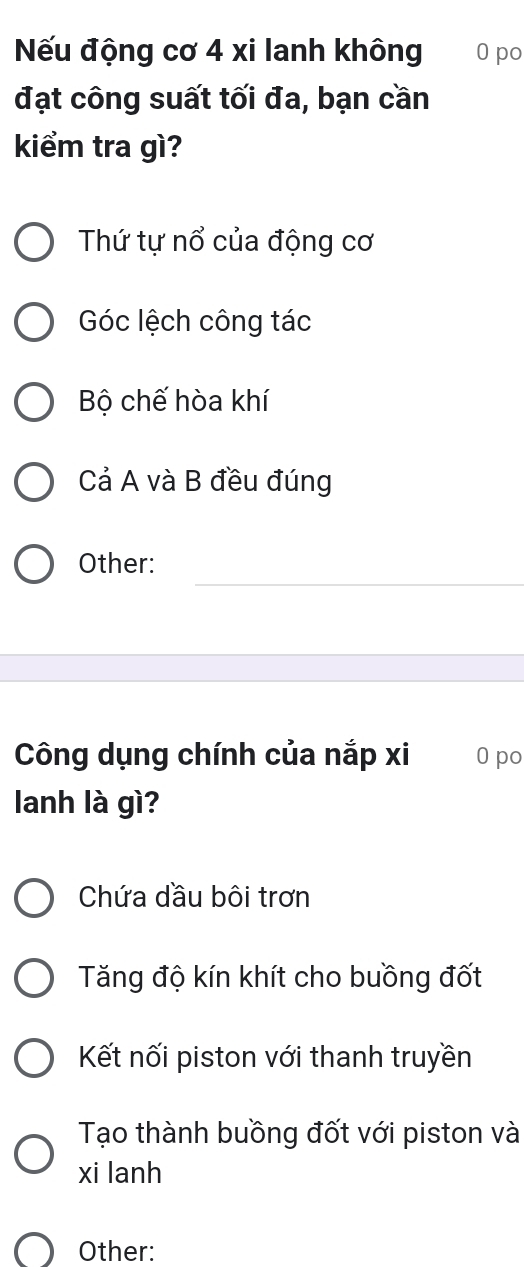 Nếu động cơ 4 xi lanh không 0 po
đạt công suất tối đa, bạn cần
kiểm tra gì?
Thứ tự nổ của động cơ
Góc lệch công tác
Bộ chế hòa khí
Cả A và B đều đúng
Other:
Công dụng chính của nắp xi 0 po
lanh là gì?
Chứa dầu bôi trơn
Tăng độ kín khít cho buồng đốt
Kết nối piston với thanh truyền
Tạo thành buồng đốt với piston và
xi lanh
Other: