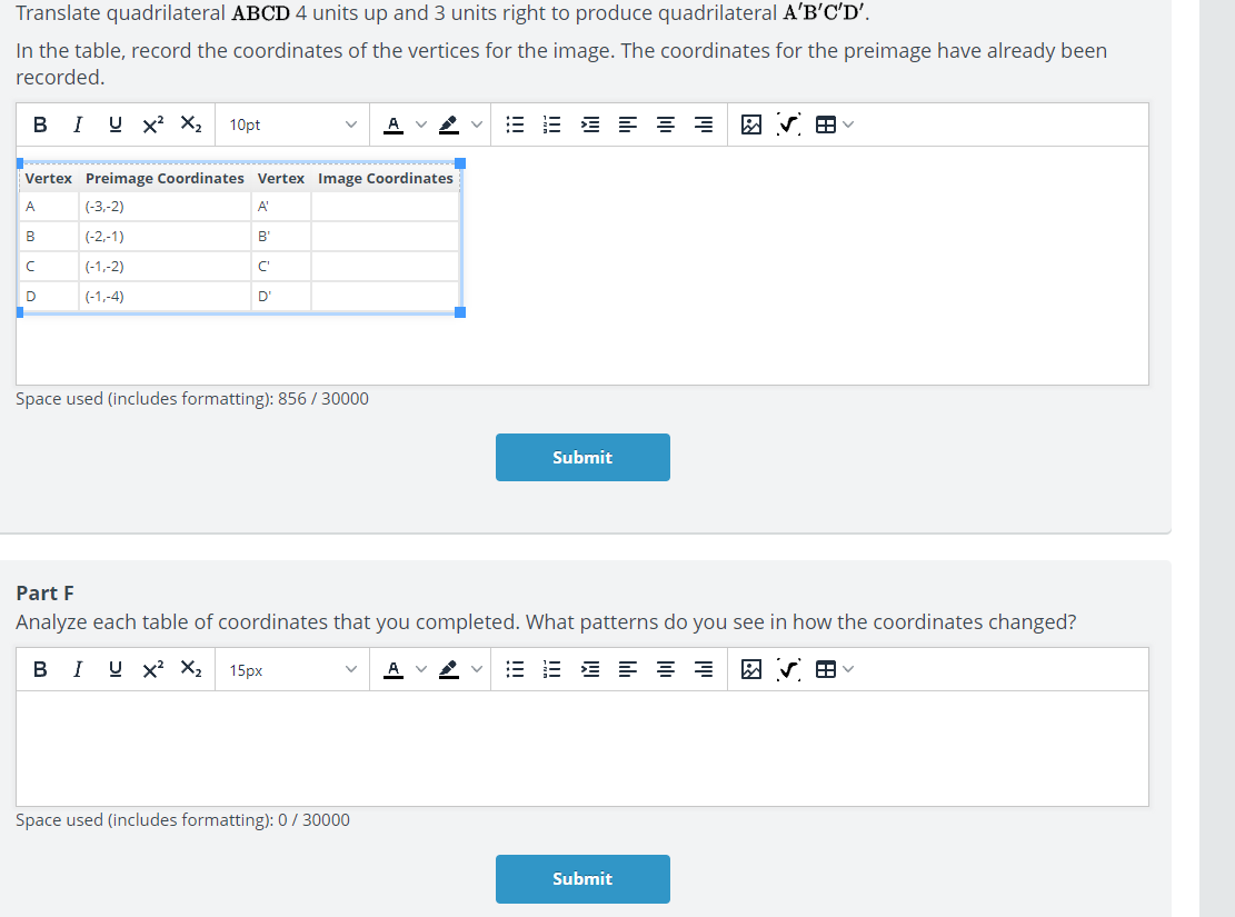 Translate quadrilateral ABCD 4 units up and 3 units right to produce quadrilateral A'B'C'D'.
In the table, record the coordinates of the vertices for the image. The coordinates for the preimage have already been
recorded.
B I X^2X_2 10pt
Space used (includes formatting): 856 / 30000
Submit
Part F
Analyze each table of coordinates that you completed. What patterns do you see in how the coordinates changed?
B I X^2 X_2 15px
Space used (includes formatting): 0 / 30000
Submit