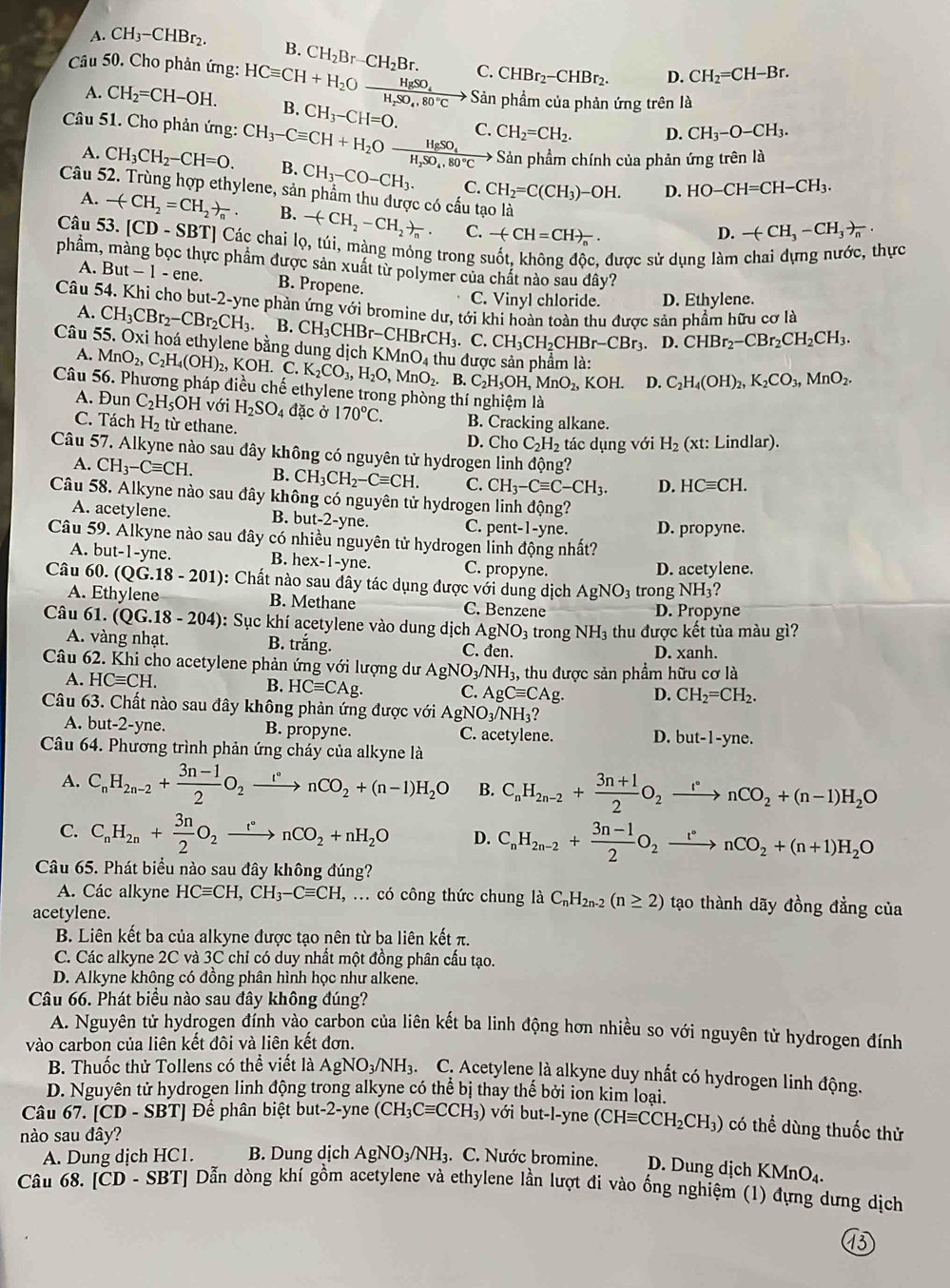 A. CH_3-CHBr_2. B.
Câu 50, Cho phản ứng: HCequiv CH+H_2Oxrightarrow HgSO_4 CH_2Br-CH_2Br. C. CHBr_2-CHBr_2. D. CH_2=CH-Br.
Sản phầm của phản ứng trên là
A. CH_2=CH-OH. B. CH_3-CH=O.
Câu 51. Cho phản ứng: CH_3-Cequiv CH+H_2Oxrightarrow HgSO_4H_2SO_4,80°C>Sa C. CH_2=CH_2. D. CH_3-O-CH_3.
Sản phẩm chính của phản ứng trên là
A. CH_3CH_2-CH=O. B. CH_3-CO-CH_3. C. CH_2=C(CH_3)-OH. D. HO-CH=CH-CH_3.
Câu 52. Trùng hợp ethylene, sản phẩm thu được có cấu tạo là D. -(CH_3-CH_3)_n.
A. -(CH_2=CH_2)_n. B. -(CH_2-CH_2)_n. C. -(CH=CH)_n.
Câu 53. [CD-SBT] Các chai lọ, túi, màng mỏng trong suốt, không độc, được sử dụng làm chai dựng nước, thực
phầm, màng bọc thực phẩm được sản xuất từ polymer của chất nào sau đây?
A. B ut-1-ene B. Propene.
C. Vinyl chloride. D. Ethylene.
Câu 54. Khi cho but -2 -yne phản ứng với bromine dư, tới khi hoàn toàn thu được sản phẩm hữu cơ là
A. CH_3CBr_2-CBr_2CH_3.
D. CHBr_2-CBr_2CH_2CH_3.
Câu 55. Oxi hoá ethylene bằng dung dịch K B.CH_3CHBr-CHBrCH_3.C.CH_3CH_2CHBr-CBr_3 MnO_4 thu được sản phẩm là:
A. MnO_2,C_2H_4(OH)_2,I KOH. C K_2CO_3,H_2O,MnO_2. B. C_2H_5OH,MnO_2, KOH. D. C_2H_4(OH)_2,K_2CO_3,MnO_2.
Câu 56. Phương pháp điều chế ethylene trong phòng thí nghiệm là
A. Đun C_2H_5 OH với H_2SO_4da ic ở 170°C. B. Cracking alkane.
C. Tách H_2 từ ethane.
D. Cho C_2H_2 tác dụng với H_2 (xt : Lindlar).
Câu 57. Alkyne nào sau đây không có nguyên tử hydrogen linh động?
A. CH_3-Cequiv CH. B. CH_3CH_2-Cequiv CH. C. CH_3-Cequiv C-CH_3. D. HCequiv CH.
Câu 58. Alkyne nào sau đây không có nguyên tử hydrogen linh động?
A. acetylene. B. but-2-yne. C. pent-1-yne D. propyne.
Câu 59. Alkyne nào sau đây có nhiều nguyên tử hydrogen linh động nhất?
A. but-1-yn e.
B. ex-1-yne. C. propyne. D. acetylene.
Câu 60 (QG.18-201) : Chất nào sau đây tác dụng được với dung dịch AgNO_3 tr on ρ NH_3?
A. Ethylene B. Methane C. Benzene D. Propyne
Câu 61. (QG.18-204) : Sục khí acetylene vào dung dịch AgNO_3 trong NH_3 thu được kết tủa màu gì?
A. vàng nhạt. B. trắng. C. đen. D. xanh.
Câu 62. Khi cho acetylene phản ứng với lượng dư AgNO_3/NH_3, , thu được sản phẩm hữu cơ là
A. HCequiv CH. B. HCequiv CAg. C. AgCequiv CAg. D. CH_2=CH_2.
Câu 63. Chất nào sau đây không phản ứng được với AgN O_3/NH_3?
A. but-2-yne. B. propyne. C. acetylene. D. but-1-yne.
Câu 64. Phương trình phản ứng cháy của alkyne là
A. C_nH_2n-2+ (3n-1)/2 O_2xrightarrow r°nCO_2+(n-1)H_2O B. C_nH_2n-2+ (3n+1)/2 O_2xrightarrow r°nCO_2+(n-1)H_2O
C. C_nH_2n+ 3n/2 O_2xrightarrow r°nCO_2+nH_2O D. C_nH_2n-2+ (3n-1)/2 O_2xrightarrow r°nCO_2+(n+1)H_2O
Câu 65. Phát biểu nào sau đây không đúng?
A. Các alkyne HCequiv CH,CH_3-Cequiv CH,... có công thức chung là C_nH_2n-2(n≥ 2) tạo thành dãy đồng đẳng của
acetylene.
B. Liên kết ba của alkyne được tạo nên từ ba liên kết π.
C. Các alkyne 2C và 3C chỉ có duy nhất một đồng phân cấu tạo.
D. Alkyne không có đồng phân hình học như alkene.
Câu 66. Phát biểu nào sau đây không đúng?
A. Nguyên tử hydrogen đính vào carbon của liên kết ba linh động hơn nhiều so với nguyên tử hydrogen đính
vào carbon của liên kết đôi và liên kết đơn.
B. Thuốc thử Tollens có thể viết là AgNO_3/NH_3 C. Acetylene là alkyne duy nhất có hydrogen linh động.
D. Nguyên tử hydrogen linh động trong alkyne có thể bị thay thế bởi ion kim loại.
Câu 67. CD-SBT Để phân biệt but-2-yne (CH_3Cequiv CCH_3) với but-l-yne (CHequiv CCH_2CH_3) có thể dùng thuốc thử
nào sau đây?
A. Dung dịch HC1. B. Dung dịch AgNO_3/NH_3. C. Nước bromine. D. Dung dịch K MnO_4.
Câu 68. [CD - SBT] Dẫn dòng khí gồm acetylene và ethylene lần lượt đi vào ống nghiệm (1) đựng dưng dịch
13