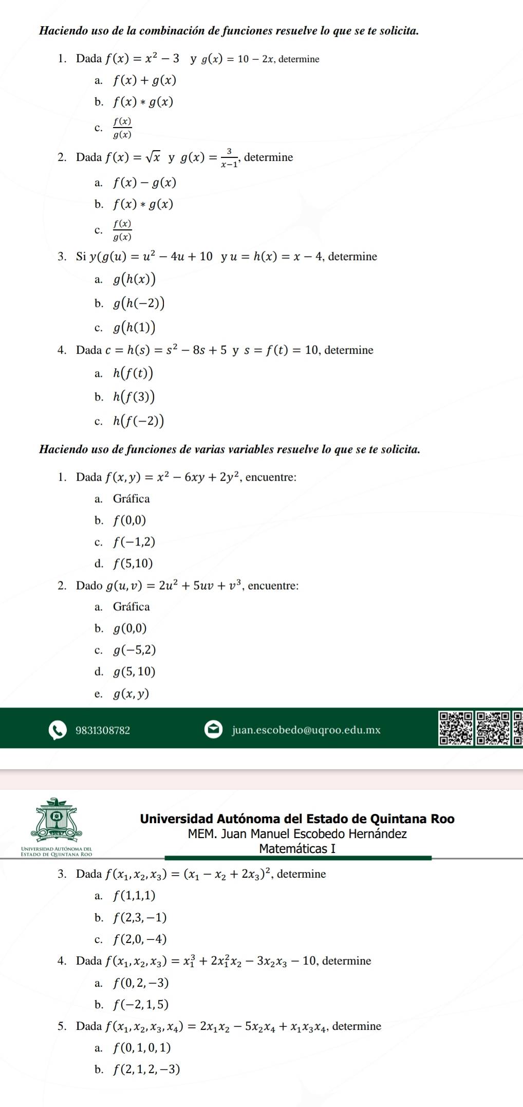 Haciendo uso de la combinación de funciones resuelve lo que se te solicita.
1. Dada f(x)=x^2-3 y g(x)=10-2x , determine
a. f(x)+g(x)
b. f(x)*g(x)
c.  f(x)/g(x) 
2. Dada f(x)=sqrt(x) y g(x)= 3/x-1 , determine
a. f(x)-g(x)
b. f(x)*g(x)
c.  f(x)/g(x) 
3. Si y(g(u)=u^2-4u+10 y u=h(x)=x-4 , determine
a. g(h(x))
b. g(h(-2))
c. g(h(1))
4. Dada c=h(s)=s^2-8s+5 y s=f(t)=10 , determine
a. h(f(t))
b. h(f(3))
c. h(f(-2))
Haciendo uso de funciones de varias variables resuelve lo que se te solicita.
1. Dada f(x,y)=x^2-6xy+2y^2 , encuentre:
a. Gráfica
b. f(0,0)
c. f(-1,2)
d. f(5,10)
2. Dado g(u,v)=2u^2+5uv+v^3 , encuentre:
a. Gráfica
b. g(0,0)
c. g(-5,2)
d. g(5,10)
e. g(x,y)
9831308782 juan.escobedo@uqroo.edu.mx
Universidad Autónoma del Estado de Quintana Roo
MEM. Juan Manuel Escobedo Hernández
Enndu de Göhneara Rog Matemáticas I
3. Dada f(x_1,x_2,x_3)=(x_1-x_2+2x_3)^2 , determine
a. f(1,1,1)
b. f(2,3,-1)
c. f(2,0,-4)
4. Dada f(x_1,x_2,x_3)=x_1^(3+2x_1^2x_2)-3x_2x_3-10 ), determine
a. f(0,2,-3)
b. f(-2,1,5)
5. Dada f(x_1,x_2,x_3,x_4)=2x_1x_2-5x_2x_4+x_1x_3x_4 , determine
a. f(0,1,0,1)
b. f(2,1,2,-3)