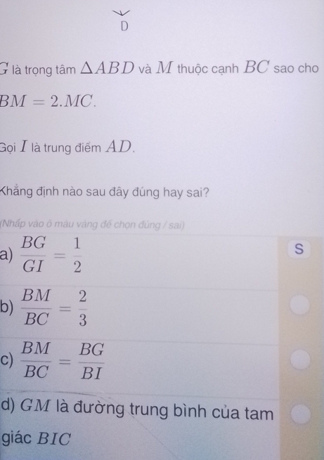 à là trọng tâm △ ABD và M thuộc cạnh BC sao cho
BM=2.MC. 
Gọi I là trung điểm AD.
Khẳng định nào sau đây đúng hay sai?
(Nhấp vào õ màu vàng đế chọn đúng / sai)
a)  BG/GI = 1/2 
S
b)  BM/BC = 2/3 
c)  BM/BC = BG/BI 
d) GM là đường trung bình của tam
giác BIC