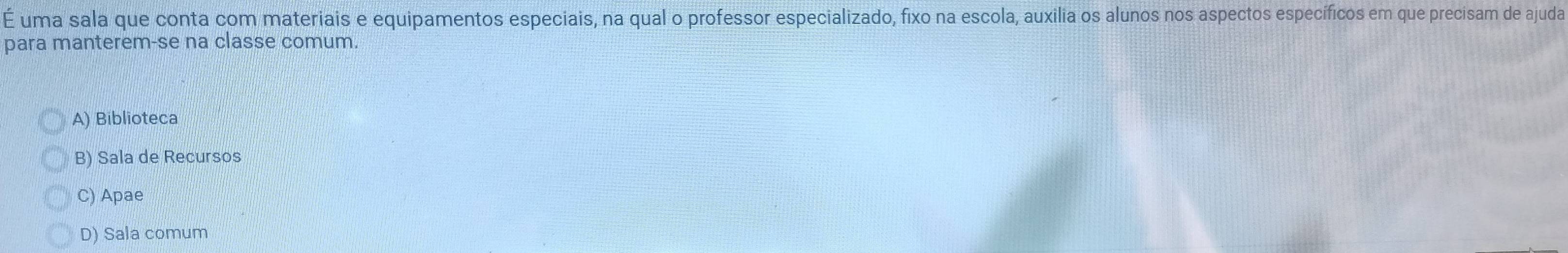 É uma sala que conta com materiais e equipamentos especiais, na qual o professor especializado, fixo na escola, auxilia os alunos nos aspectos específicos em que precisam de ajuda
para manterem-se na classe comum.
A) Biblioteca
B) Sala de Recursos
C) Apae
D) Sala comum