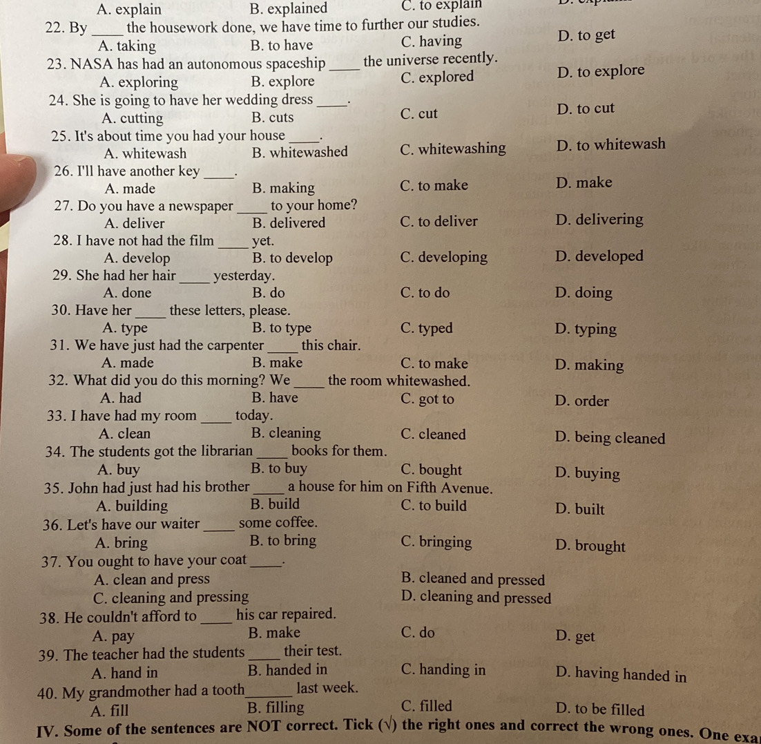 A. explain B. explained C. to explain
22. By_ the housework done, we have time to further our studies.
A. taking B. to have C. having D. to get
23. NASA has had an autonomous spaceship_ the universe recently.
A. exploring B. explore C. explored D. to explore
24. She is going to have her wedding dress __.
A. cutting B. cuts C. cut D. to cut
25. It's about time you had your house_ .
A. whitewash B. whitewashed C. whitewashing D. to whitewash
26. I'll have another key _.
A. made B. making C. to make D. make
27. Do you have a newspaper _to your home?
A. deliver B. delivered C. to deliver D. delivering
28. I have not had the film _yet.
A. develop B. to develop C. developing D. developed
29. She had her hair_ yesterday.
A. done B. do C. to do D. doing
30. Have her_ these letters, please.
A. type B. to type C. typed D. typing
31. We have just had the carpenter_ this chair.
A. made B. make C. to make D. making
32. What did you do this morning? We _the room whitewashed.
A. had B. have C. got to D. order
33. I have had my room _today.
A. clean B. cleaning C. cleaned D. being cleaned
34. The students got the librarian _books for them.
A. buy B. to buy C. bought D. buying
35. John had just had his brother _a house for him on Fifth Avenue.
A. building B. build C. to build D. built
36. Let's have our waiter_ some coffee.
A. bring B. to bring C. bringing D. brought
37. You ought to have your coat_
A. clean and press B. cleaned and pressed
C. cleaning and pressing D. cleaning and pressed
38. He couldn't afford to _his car repaired.
A. pay B. make C. do
D. get
39. The teacher had the students _their test.
A. hand in B. handed in C. handing in D. having handed in
40. My grandmother had a tooth_ last week.
A. fill B. filling C. filled D. to be filled
IV. Some of the sentences are NOT correct. Tick (√) the right ones and correct the wrong ones. One exa