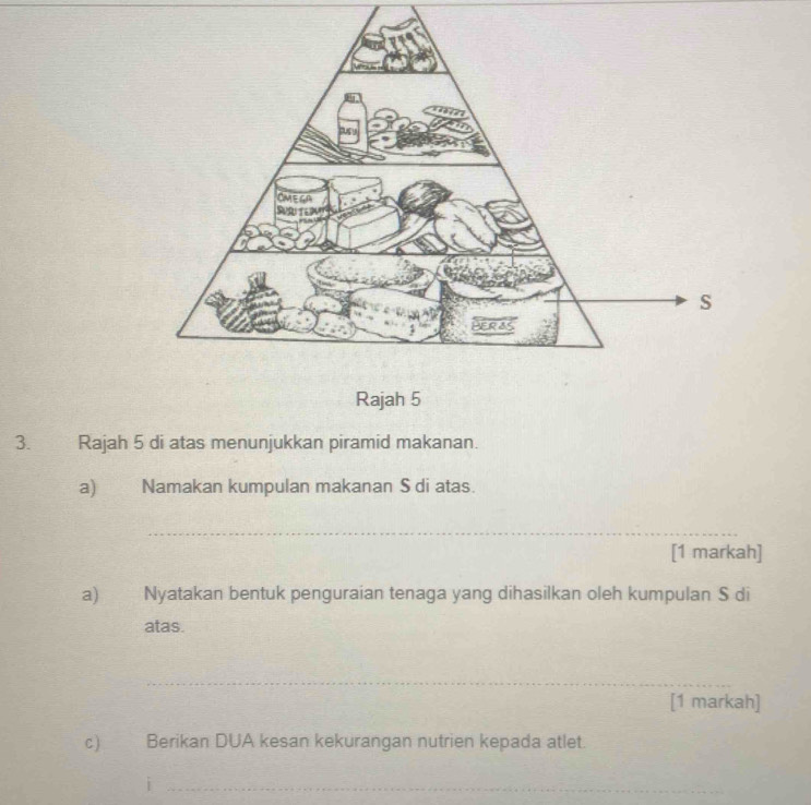 Rajah 5 
3. Rajah 5 di atas menunjukkan piramid makanan. 
a) Namakan kumpulan makanan S di atas. 
_ 
[1 markah] 
a) Nyatakan bentuk penguraian tenaga yang dihasilkan oleh kumpulan S di 
atas. 
_ 
[1 markah] 
c) Berikan DUA kesan kekurangan nutrien kepada atlet. 
_