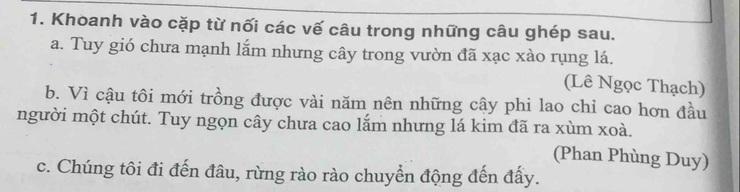 Khoanh vào cặp từ nối các vế câu trong những câu ghép sau. 
a. Tuy gió chưa mạnh lắm nhưng cây trong vườn đã xạc xào rụng lá. 
(Lê Ngọc Thạch) 
b. Vì cậu tôi mới trồng được vài năm nên những cậy phi lao chỉ cao hơn đầu 
người một chút. Tuy ngọn cây chưa cao lắm nhưng lá kim đã ra xùm xoà. 
(Phan Phùng Duy) 
c. Chúng tôi đi đến đâu, rừng rào rào chuyển động đến đấy.