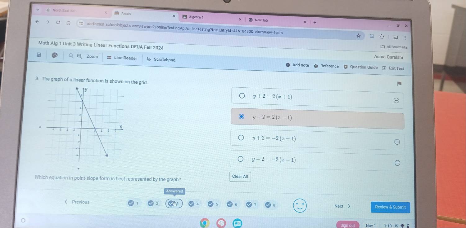 Aware
North East (S)) Algebra1
New Tab
northeast.schoolobjects.com/aware2/onlineTestingApi/onlineTesting?testEntryId=41618480&returnView=tests
☆
:
All Bookmarks
Math Alg 1 Unit 3 Writing Linear Functions DEUA Fall 2024 Asma Quraishi
Zoom Line Reader Scratchpad Add note Reference Question Guide Exit Test
3. The graph of a linear function is shown on the grid.
y+2=2(x+1)
y-2=2(x-1)
y+2=-2(x+1)
y-2=-2(x-1)
Which equation in point-slope form is best represented by the graph?
Clear All
Answered
《 Previous Next 》 Review & Submit
Sign out Nov 1 1:10 US