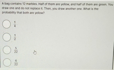 A bag contains 12 marbles. Half of them are yellow, and half of them are green. You
draw one and do not replace it. Then, you draw another one. What is the
probability that both are yellow?
 1/4 
 1/2 
 5/22 
 6/22 