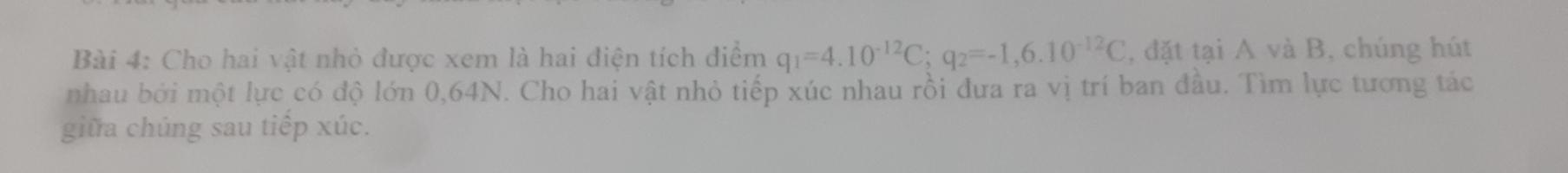 Cho hai vật nhỏ được xem là hai điện tích điểm q_1=4.10^(-12)C; q_2=-1,6.10^(-12)C , đặt tại A và B, chúng hút 
nhau bởi một lực có độ lớn 0,64N. Cho hai vật nhỏ tiếp xúc nhau rồi đưa ra vị trí ban đầu. Tìm lực tương tác 
giữa chúng sau tiếp xúc.