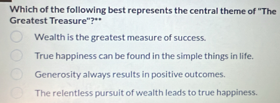 Which of the following best represents the central theme of "The
Greatest Treasure"?**
Wealth is the greatest measure of success.
True happiness can be found in the simple things in life.
Generosity always results in positive outcomes.
The relentless pursuit of wealth leads to true happiness.