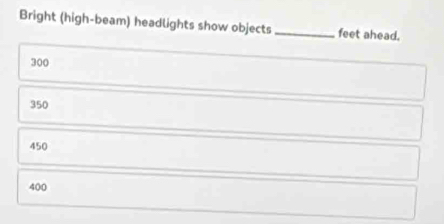 Bright (high-beam) headlights show objects _feet ahead.
300
350
450
400