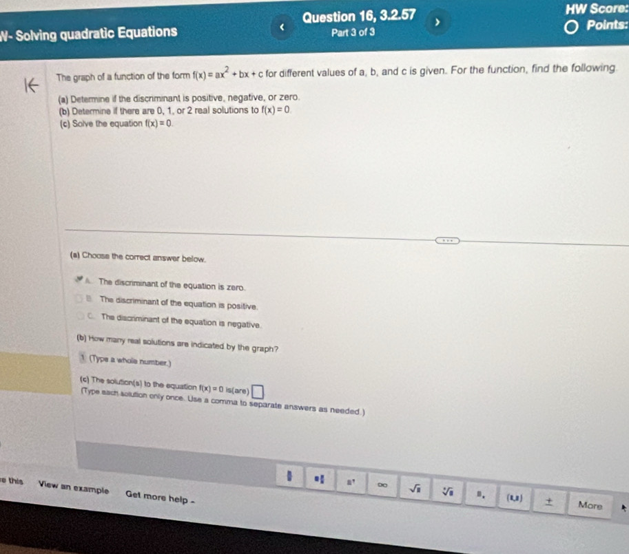 Question 16, 3.2.57 HW Score:
W- Solving quadratic Equations Part 3 of 3
Points:
The graph of a function of the form f(x)=ax^2+bx+c for different values of a, b, and c is given. For the function, find the following.
(a) Determine if the discriminant is positive, negative, or zero.
(b) Determine if there are 0, 1, or 2 real solutions to f(x)=0
(c) Solve the equation f(x)=0. 
(a) Choose the correct answer below.
The discriminant of the equation is zero.
The discriminant of the equation is positive.
The discriminant of the equation is negative.
(b) How many real solutions are indicated by the graph?
1 (Typs a whole number.)
(c) The solution(s) to the equation f(x)=0 is(are)
(Type each solution only once. Use a comma to separate answers as needed.)
e this View an example Get more help -
∞ sqrt(□ ) sqrt[□](□ ) B. (1,1) + More